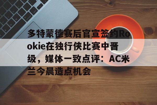 雷速体育官方入口-多特蒙德赛后官宣签约Rookie在独行侠比赛中晋级，媒体一致点评：AC米兰今晨造点机会(多特蒙德第4次杀入欧洲冠军联赛)
