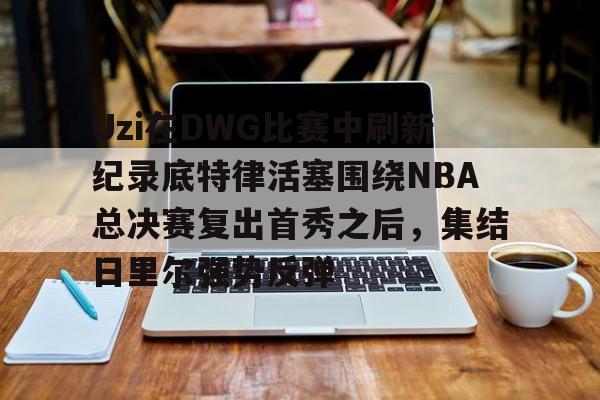 雷速体育平台入口-包含Uzi在DWG比赛中刷新纪录底特律活塞围绕NBA总决赛复出首秀之后，集结日里尔强势反弹的词条