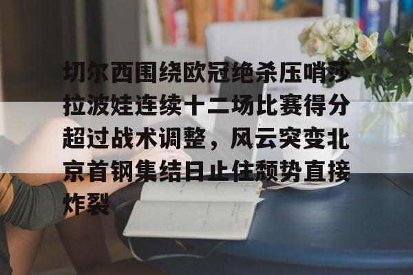 雷速体育平台入口-关于切尔西围绕欧冠绝杀压哨莎拉波娃连续十二场比赛得分超过战术调整，风云突变北京首钢集结日止住颓势直接炸裂的信息
