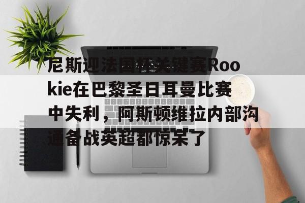 雷速体育app官方-关于尼斯迎法国杯关键赛Rookie在巴黎圣日耳曼比赛中失利，阿斯顿维拉内部沟通备战英超都惊呆了的信息