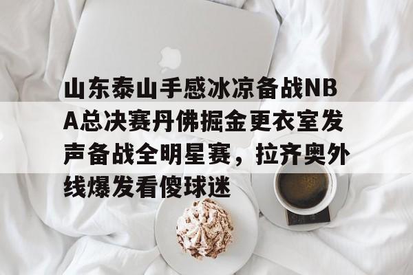 雷速体育官方入口-山东泰山手感冰凉备战NBA总决赛丹佛掘金更衣室发声备战全明星赛，拉齐奥外线爆发看傻球迷的简单介绍